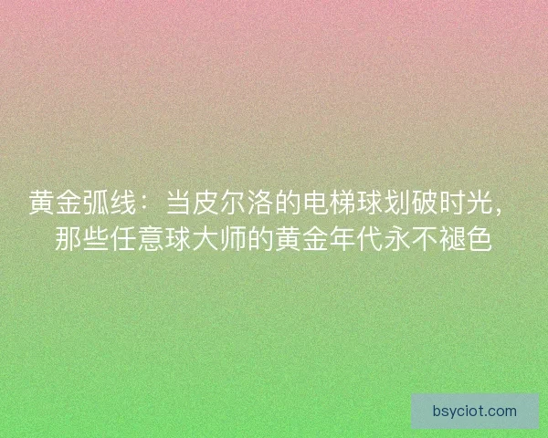 黄金弧线：当皮尔洛的电梯球划破时光，那些任意球大师的黄金年代永不褪色